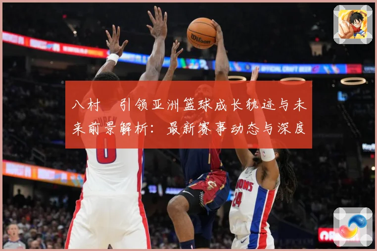 八村塁引领亚洲篮球成长轨迹与未来前景解析：最新赛事动态与深度分析