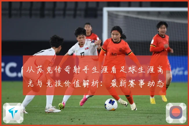从苏克传奇射手生涯看足球生涯高光与竞技价值解析：最新赛事动态与深度分析