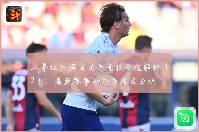 从拳坛生涯高光与竞技价值解析（2）：最新赛事动态与深度分析