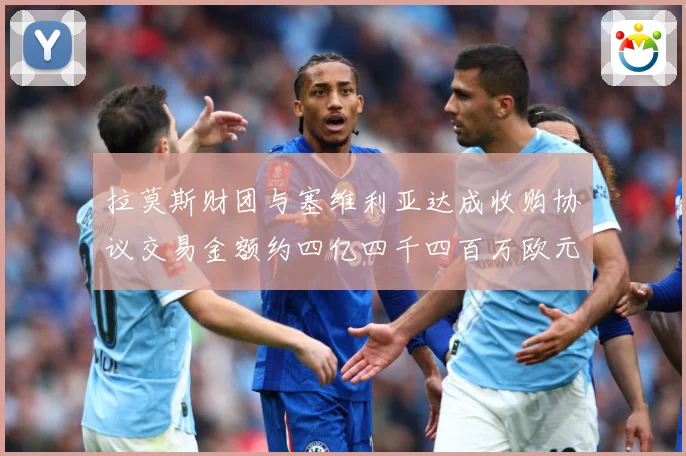 拉莫斯财团与塞维利亚达成收购协议交易金额约四亿四千四百万欧元赛事前瞻：最新赛事动态与深度分析