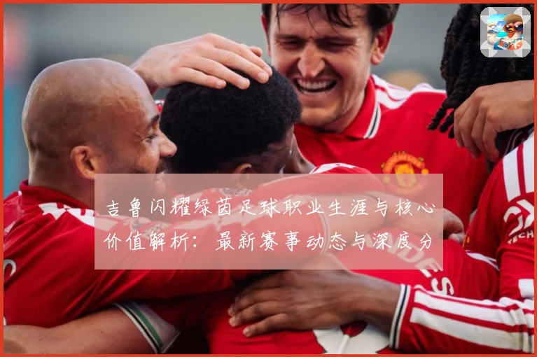 吉鲁闪耀绿茵足球职业生涯与核心价值解析：最新赛事动态与深度分析