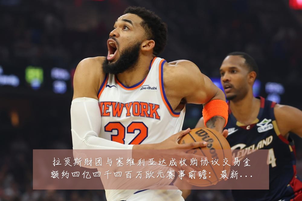 拉莫斯财团与塞维利亚达成收购协议交易金额约四亿四千四百万欧元赛事前瞻:最新赛事动态与深度分析