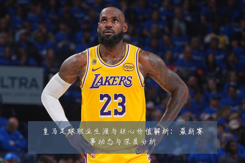 皇马足球职业生涯与核心价值解析:最新赛事动态与深度分析